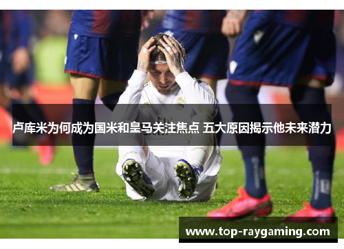 卢库米为何成为国米和皇马关注焦点 五大原因揭示他未来潜力