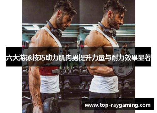 六大游泳技巧助力肌肉男提升力量与耐力效果显著 六大游泳技巧助力肌肉男提升力量与耐力效果显著