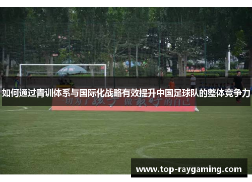 如何通过青训体系与国际化战略有效提升中国足球队的整体竞争力
