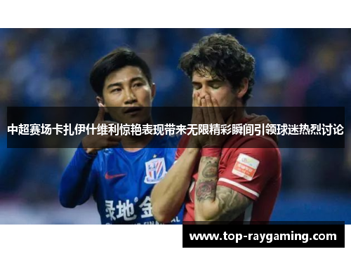 中超赛场卡扎伊什维利惊艳表现带来无限精彩瞬间引领球迷热烈讨论 中超赛场卡扎伊什维利惊艳表现带来无限精彩瞬间引领球迷热烈讨论