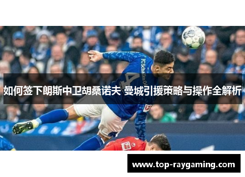 如何签下朗斯中卫胡桑诺夫 曼城引援策略与操作全解析 如何签下朗斯中卫胡桑诺夫 曼城引援策略与操作全解析