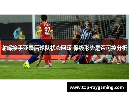 谢晖接手亚泰后球队状态回暖 保级形势是否可控分析 谢晖接手亚泰后球队状态回暖 保级形势是否可控分析