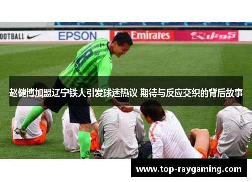 赵健博加盟辽宁铁人引发球迷热议 期待与反应交织的背后故事 赵健博加盟辽宁铁人引发球迷热议 期待与反应交织的背后故事