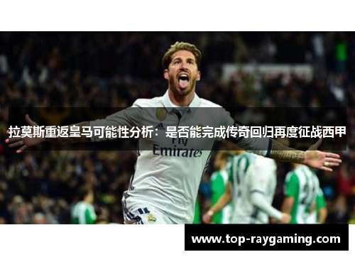 拉莫斯重返皇马可能性分析:是否能完成传奇回归再度征战西甲 拉莫斯重返皇马可能性分析:是否能完成传奇回归再度征战西甲