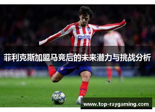 菲利克斯加盟马竞后的未来潜力与挑战分析 菲利克斯加盟马竞后的未来潜力与挑战分析