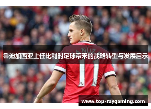 鲁迪加西亚上任比利时足球带来的战略转型与发展启示