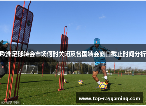 欧洲足球转会市场何时关闭及各国转会窗口截止时间分析