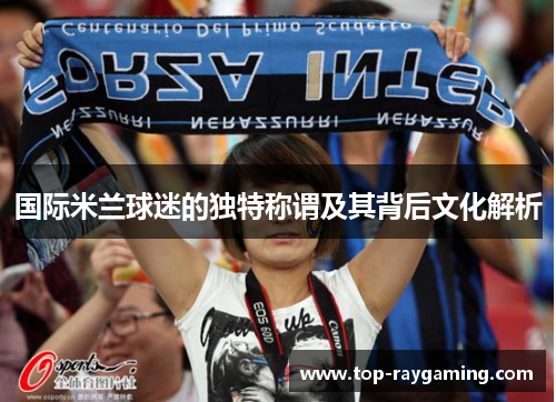 国际米兰球迷的独特称谓及其背后文化解析 国际米兰球迷的独特称谓及其背后文化解析
