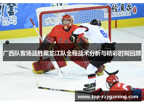 广西队客场战胜黑龙江队全程战术分析与精彩时刻回顾