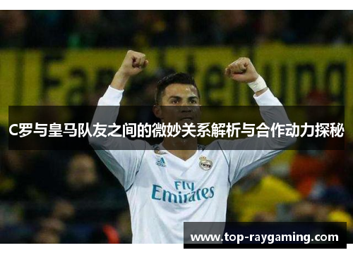 C罗与皇马队友之间的微妙关系解析与合作动力探秘