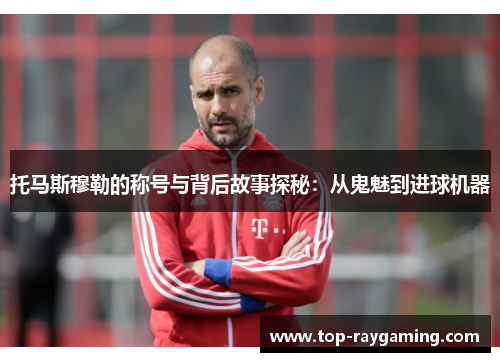 托马斯穆勒的称号与背后故事探秘:从鬼魅到进球机器 托马斯穆勒的称号与背后故事探秘:从鬼魅到进球机器