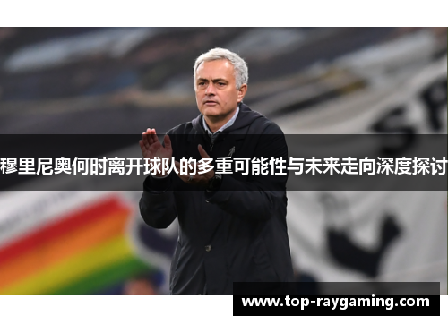 穆里尼奥何时离开球队的多重可能性与未来走向深度探讨 穆里尼奥何时离开球队的多重可能性与未来走向深度探讨