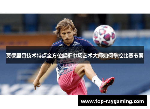 莫德里奇技术特点全方位解析中场艺术大师如何掌控比赛节奏 莫德里奇技术特点全方位解析中场艺术大师如何掌控比赛节奏