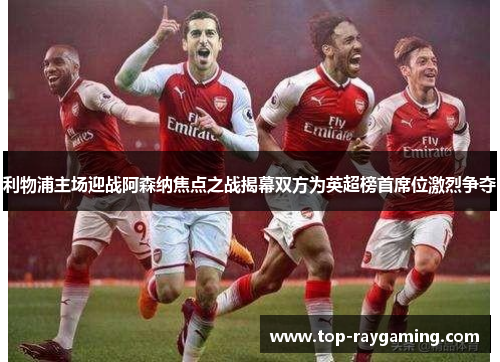 利物浦主场迎战阿森纳焦点之战揭幕双方为英超榜首席位激烈争夺