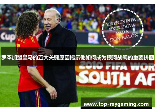 罗本加盟皇马的五大关键原因揭示他如何成为银河战舰的重要拼图